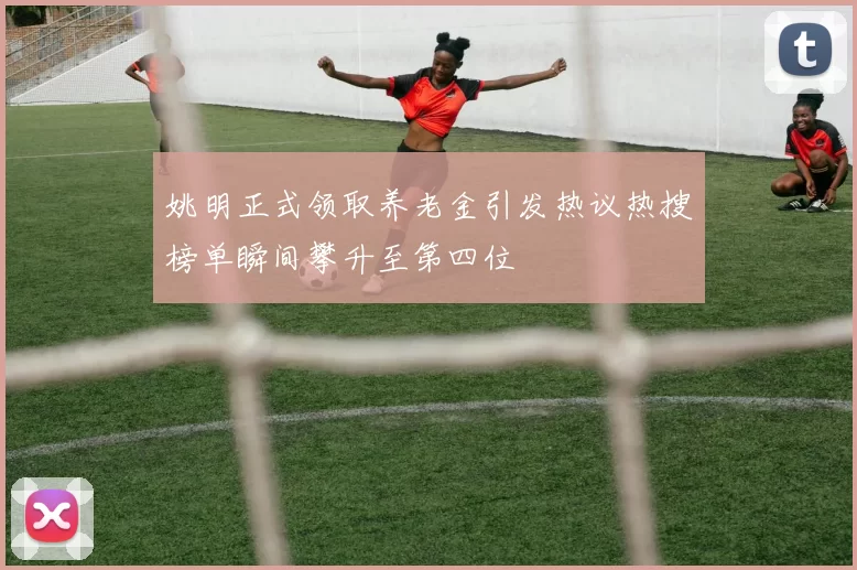 姚明正式领取养老金引发热议热搜榜单瞬间攀升至第四位