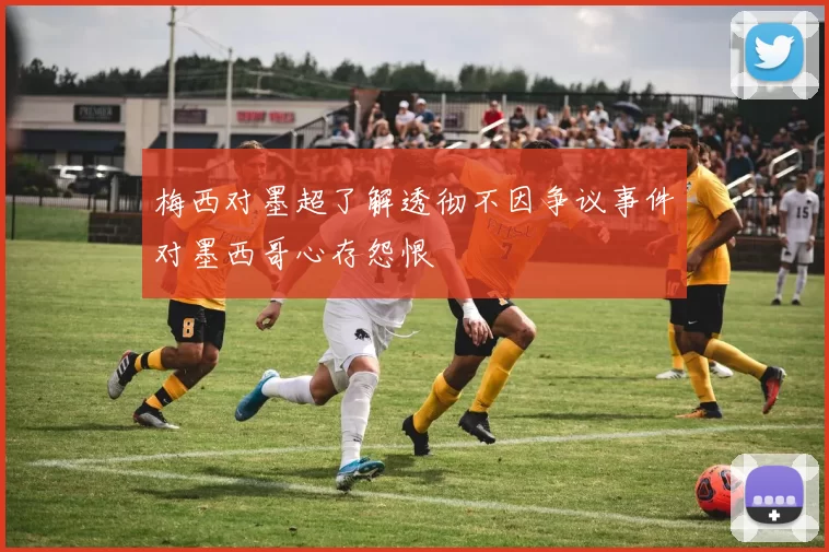 梅西对墨超了解透彻不因争议事件对墨西哥心存怨恨