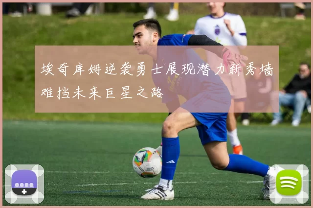 埃奇库姆逆袭勇士展现潜力新秀墙难挡未来巨星之路