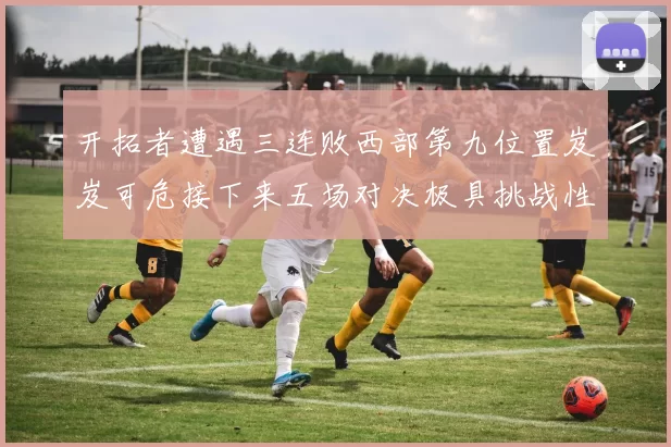 开拓者遭遇三连败西部第九位置岌岌可危接下来五场对决极具挑战性