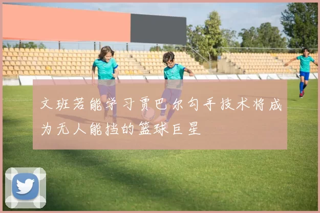 文班若能学习贾巴尔勾手技术将成为无人能挡的篮球巨星