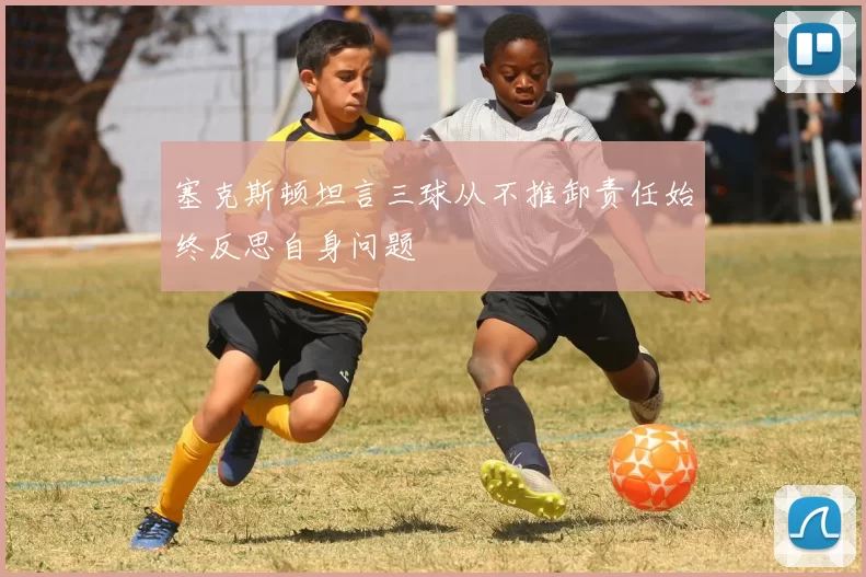 塞克斯顿坦言三球从不推卸责任始终反思自身问题