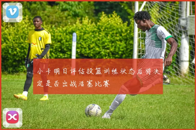 小卡明日评估投篮训练状态后将决定是否出战活塞比赛