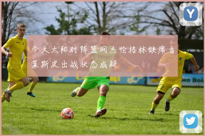 今天太阳对阵篮网杰伦格林缺席吉莱斯皮出战状态成疑