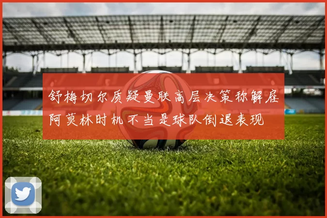 舒梅切尔质疑曼联高层决策称解雇阿莫林时机不当是球队倒退表现