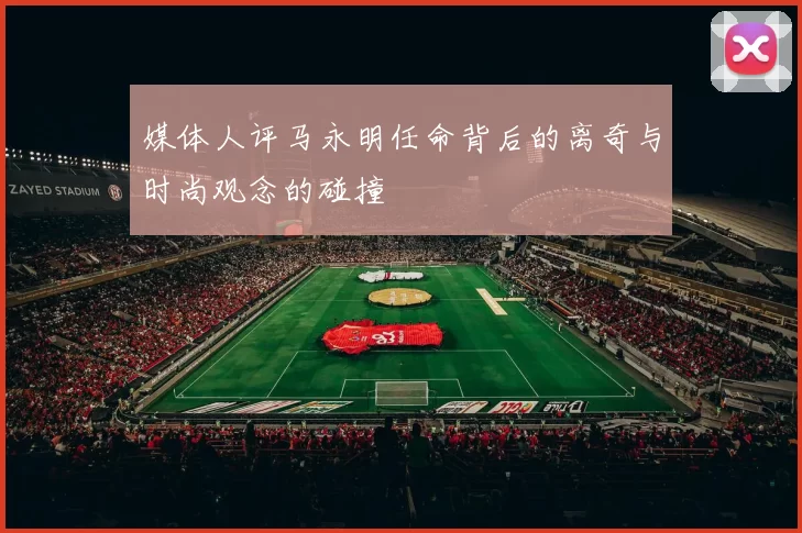 媒体人评马永明任命背后的离奇与时尚观念的碰撞