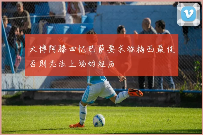 大博阿滕回忆巴萨要求称梅西最佳否则无法上场的经历