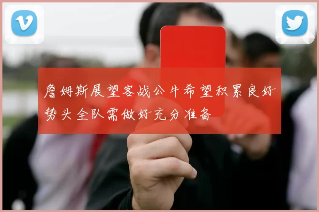 詹姆斯展望客战公牛希望积累良好势头全队需做好充分准备