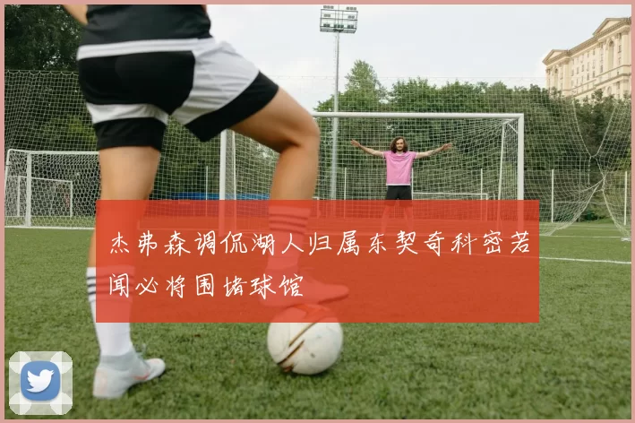 杰弗森调侃湖人归属东契奇科密若闻必将围堵球馆