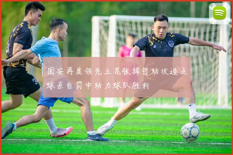 国安再度领先玉昆张稀哲助攻造点球亲自罚中助力球队胜利