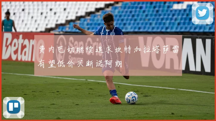 费内巴切继续追求坎特加拉塔萨雷有望低价买断诺阿朗