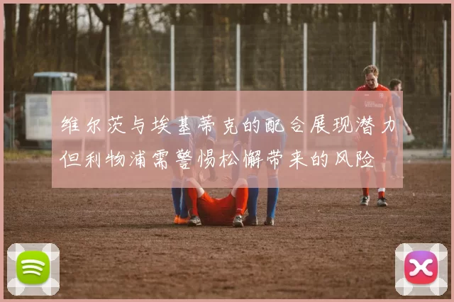 维尔茨与埃基蒂克的配合展现潜力但利物浦需警惕松懈带来的风险
